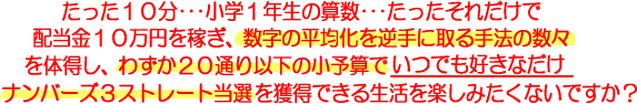 たった１０分･･･小学１年生の算数･･･たったそれだけで配当金１０万円を稼ぎ、数字の平均化を逆手に取る手法の数々を体得し、わずか２０通り以下の小予算でいつでも好きなだけナンバーズ３ストレート当選を獲得できる生活を楽しみたくないですか？